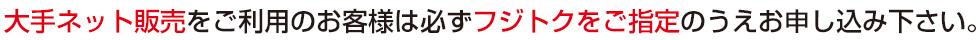 大手ネット販売をご利用のお客様は必ずフジトクをご指定のうえお申し込み下さい。