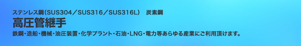 ステンレス鋼（SUS304／SUS316／SUS316L）炭素鋼。高圧管継手。鉄鋼・造船・機械・油圧装置・化学プラント・石油・LNG・電力等あらゆる産業にご利用頂けます。