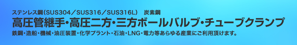 ステンレス鋼（SUS304／SUS316／SUS316L）炭素鋼。高圧管継手・高圧二方・三方ボールバルブ・ストップバルブ。鉄鋼・造船・機械・油圧装置・化学プラント・石油・LNG・電力等あらゆる産業にご利用頂けます。