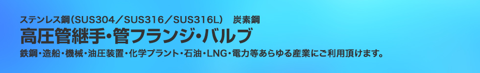 ステンレス鋼（SUS304／SUS316／SUS316L）炭素鋼。高圧管継手・管フランジ・バルブ。鉄鋼・造船・機械・油圧装置・化学プラント・石油・LNG・電力等あらゆる産業にご利用頂けます。